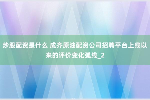 炒股配资是什么 成齐原油配资公司招聘平台上线以来的评价变化弧线_2