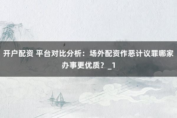 开户配资 平台对比分析：场外配资作恶计议罪哪家办事更优质？_1