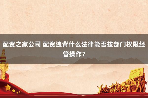 配资之家公司 配资违背什么法律能否按部门权限经管操作？