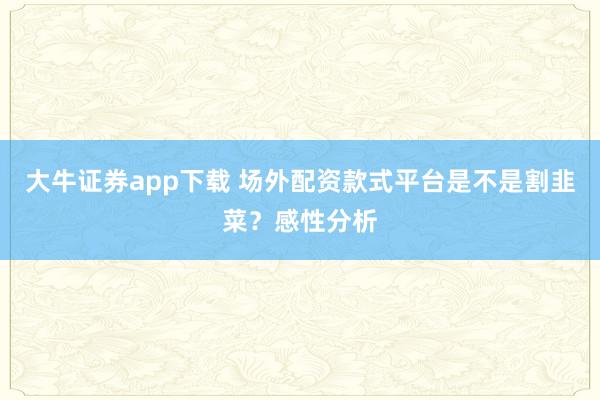 大牛证券app下载 场外配资款式平台是不是割韭菜？感性分析
