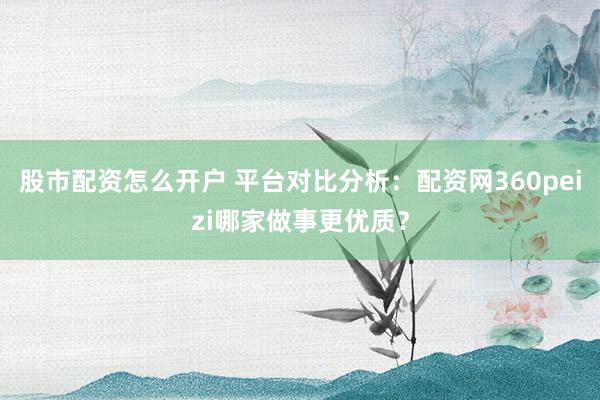 股市配资怎么开户 平台对比分析：配资网360peizi哪家做事更优质？