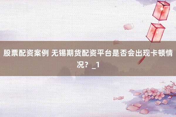 股票配资案例 无锡期货配资平台是否会出现卡顿情况？_1