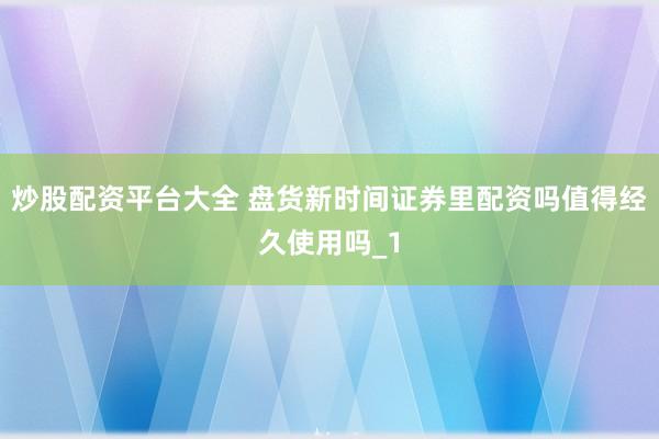 炒股配资平台大全 盘货新时间证券里配资吗值得经久使用吗_1