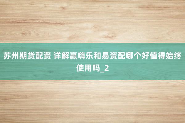 苏州期货配资 详解赢嗨乐和易资配哪个好值得始终使用吗_2