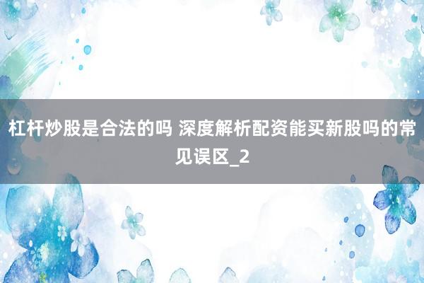 杠杆炒股是合法的吗 深度解析配资能买新股吗的常见误区_2