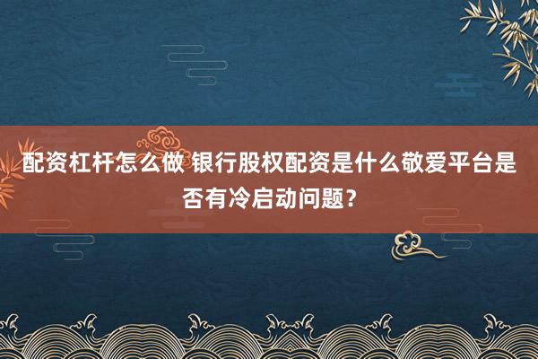 配资杠杆怎么做 银行股权配资是什么敬爱平台是否有冷启动问题？
